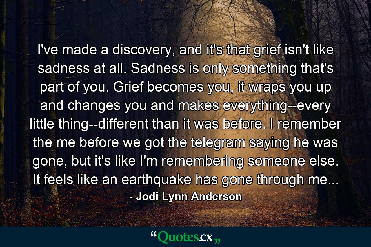 I've made a discovery, and it's that grief isn't like sadness at all. Sadness is only something that's part of you. Grief becomes you, it wraps you up and changes you and makes everything--every little thing--different than it was before. I remember the me before we got the telegram saying he was gone, but it's like I'm remembering someone else. It feels like an earthquake has gone through me... - Quote by Jodi Lynn Anderson