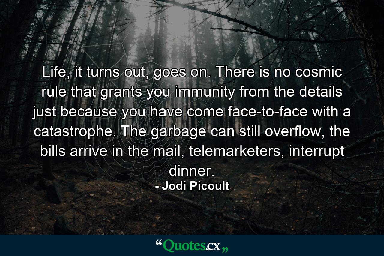 Life, it turns out, goes on. There is no cosmic rule that grants you immunity from the details just because you have come face-to-face with a catastrophe. The garbage can still overflow, the bills arrive in the mail, telemarketers, interrupt dinner. - Quote by Jodi Picoult