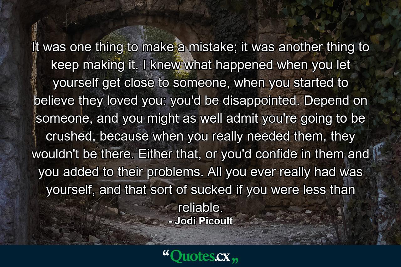 It was one thing to make a mistake; it was another thing to keep making it. I knew what happened when you let yourself get close to someone, when you started to believe they loved you: you'd be disappointed. Depend on someone, and you might as well admit you're going to be crushed, because when you really needed them, they wouldn't be there. Either that, or you'd confide in them and you added to their problems. All you ever really had was yourself, and that sort of sucked if you were less than reliable. - Quote by Jodi Picoult