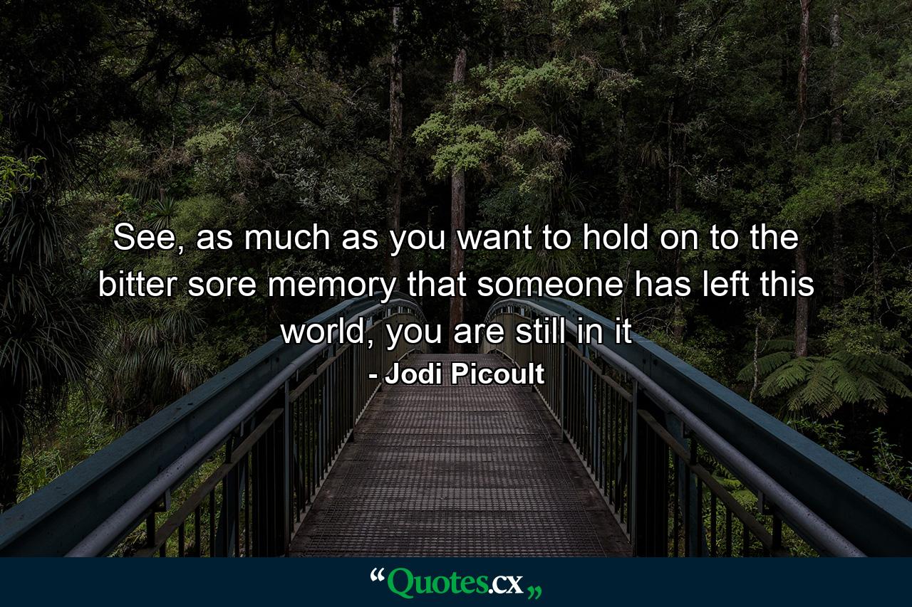 See, as much as you want to hold on to the bitter sore memory that someone has left this world, you are still in it - Quote by Jodi Picoult