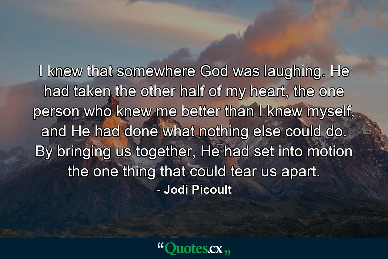 I knew that somewhere God was laughing. He had taken the other half of my heart, the one person who knew me better than I knew myself, and He had done what nothing else could do. By bringing us together, He had set into motion the one thing that could tear us apart. - Quote by Jodi Picoult