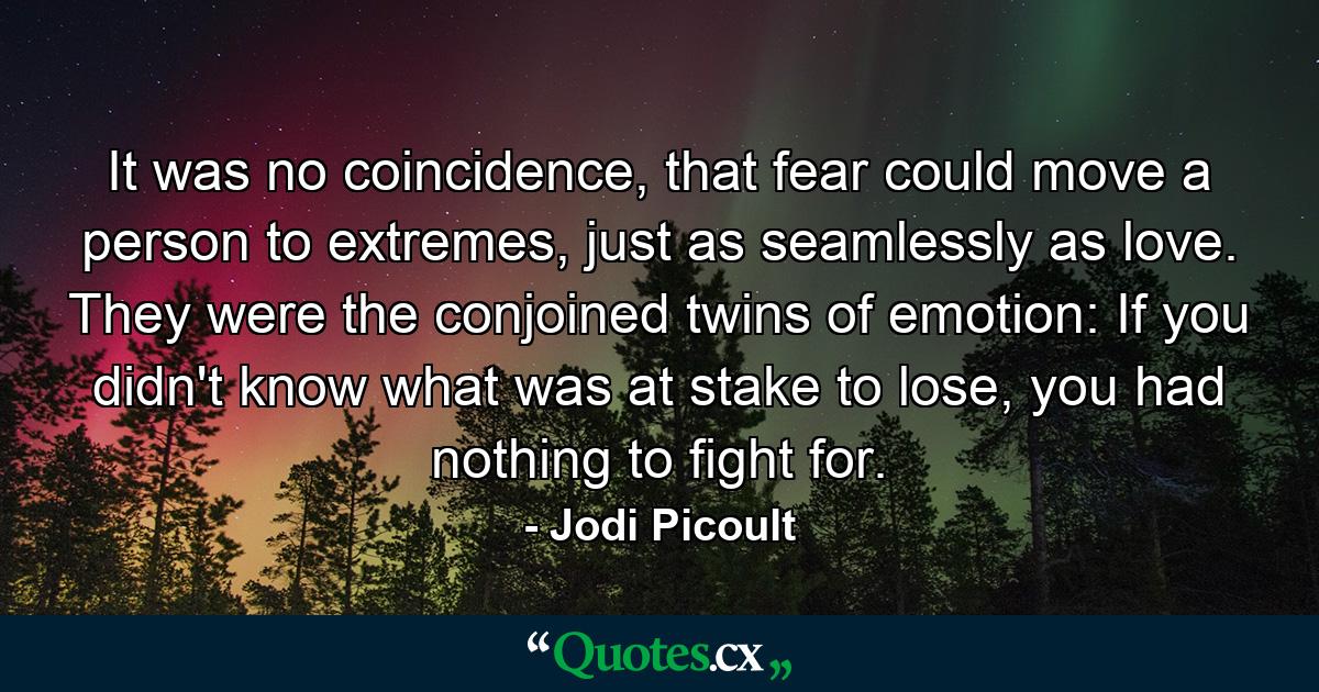 It was no coincidence, that fear could move a person to extremes, just as seamlessly as love. They were the conjoined twins of emotion: If you didn't know what was at stake to lose, you had nothing to fight for. - Quote by Jodi Picoult