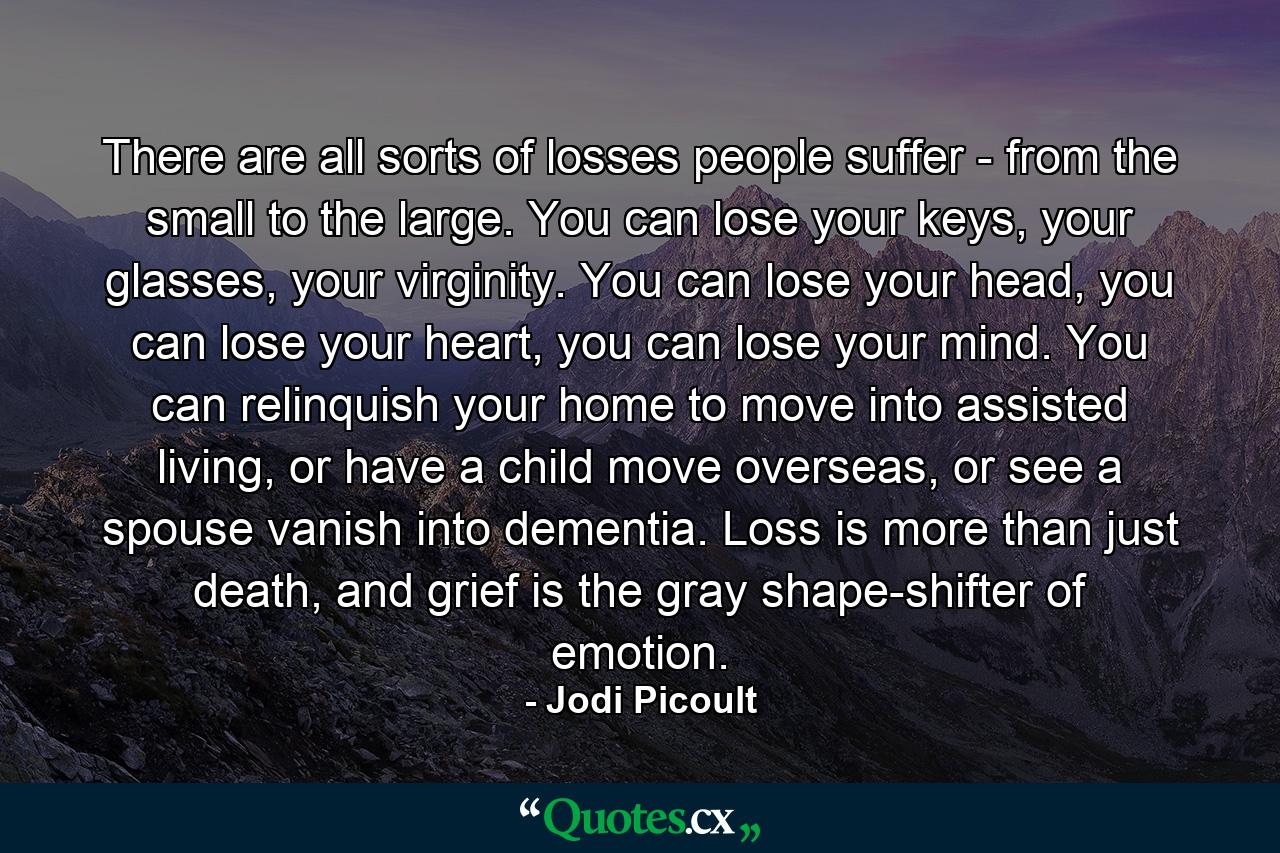 There are all sorts of losses people suffer - from the small to the large. You can lose your keys, your glasses, your virginity. You can lose your head, you can lose your heart, you can lose your mind. You can relinquish your home to move into assisted living, or have a child move overseas, or see a spouse vanish into dementia. Loss is more than just death, and grief is the gray shape-shifter of emotion. - Quote by Jodi Picoult