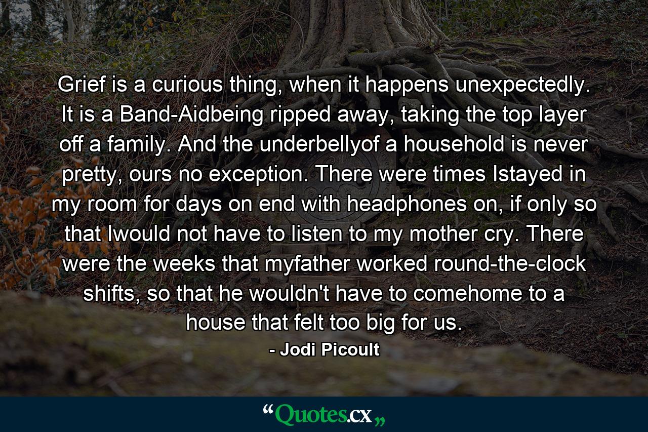 Grief is a curious thing, when it happens unexpectedly. It is a Band-Aidbeing ripped away, taking the top layer off a family. And the underbellyof a household is never pretty, ours no exception. There were times Istayed in my room for days on end with headphones on, if only so that Iwould not have to listen to my mother cry. There were the weeks that myfather worked round-the-clock shifts, so that he wouldn't have to comehome to a house that felt too big for us. - Quote by Jodi Picoult