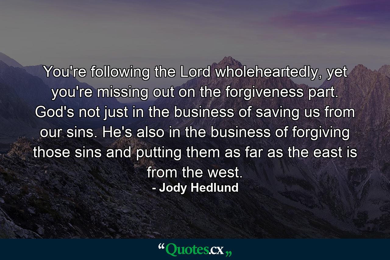 You're following the Lord wholeheartedly, yet you're missing out on the forgiveness part. God's not just in the business of saving us from our sins. He's also in the business of forgiving those sins and putting them as far as the east is from the west. - Quote by Jody Hedlund