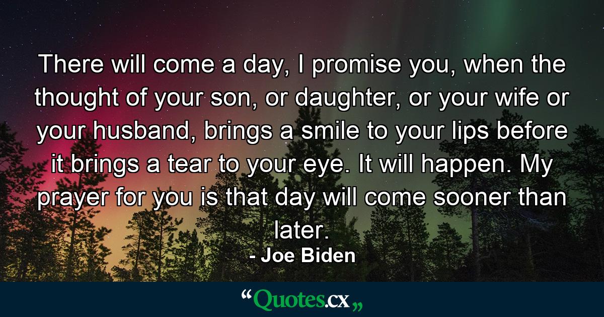 There will come a day, I promise you, when the thought of your son, or daughter, or your wife or your husband, brings a smile to your lips before it brings a tear to your eye. It will happen. My prayer for you is that day will come sooner than later. - Quote by Joe Biden