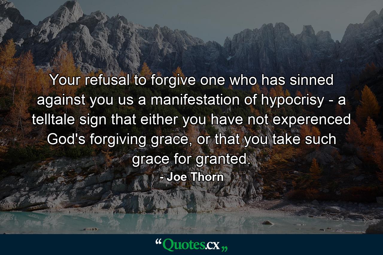 Your refusal to forgive one who has sinned against you us a manifestation of hypocrisy - a telltale sign that either you have not experenced God's forgiving grace, or that you take such grace for granted. - Quote by Joe Thorn