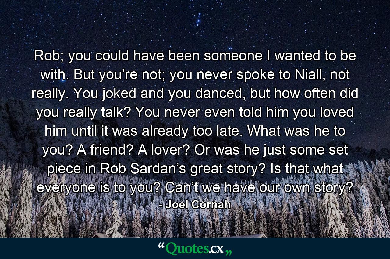 Rob; you could have been someone I wanted to be with. But you’re not; you never spoke to Niall, not really. You joked and you danced, but how often did you really talk? You never even told him you loved him until it was already too late. What was he to you? A friend? A lover? Or was he just some set piece in Rob Sardan’s great story? Is that what everyone is to you? Can’t we have our own story? - Quote by Joel Cornah