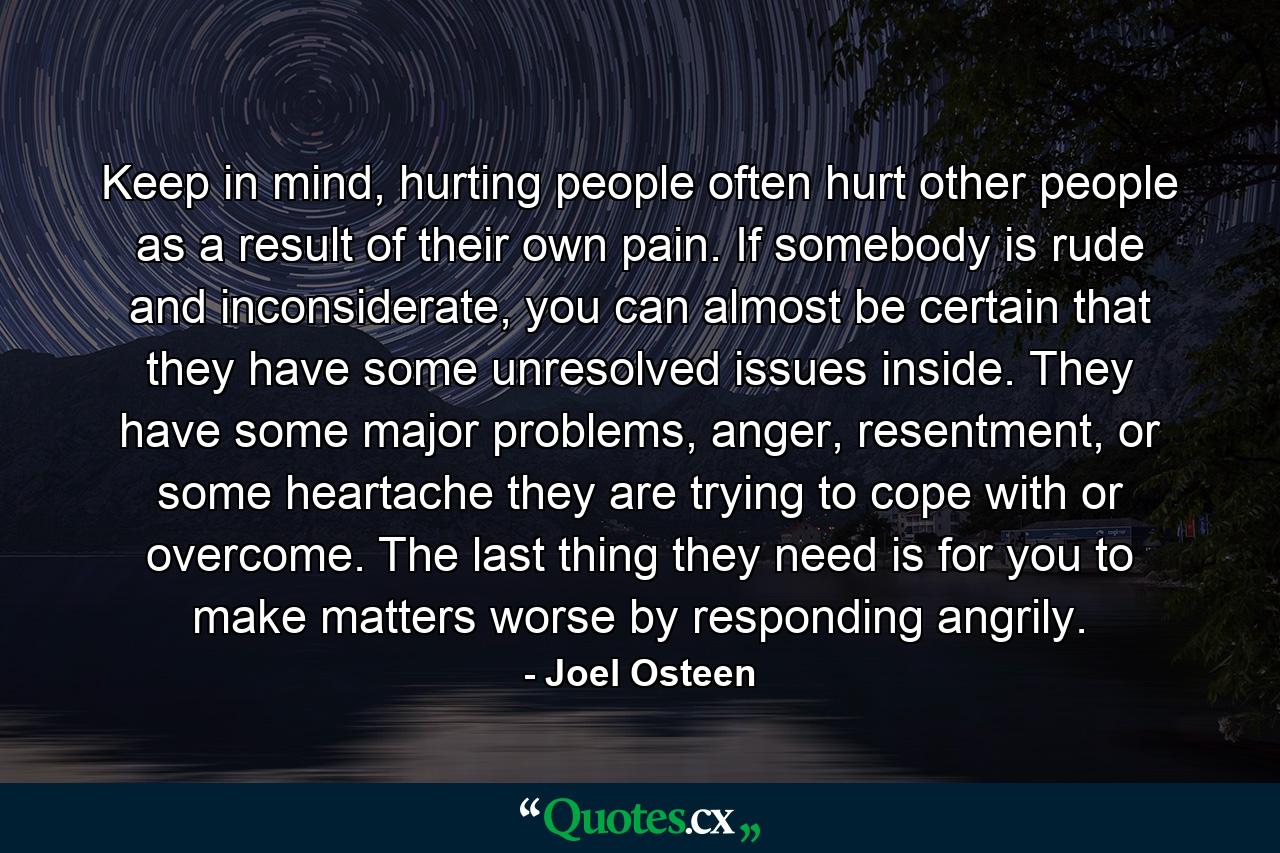 Keep in mind, hurting people often hurt other people as a result of their own pain. If somebody is rude and inconsiderate, you can almost be certain that they have some unresolved issues inside. They have some major problems, anger, resentment, or some heartache they are trying to cope with or overcome. The last thing they need is for you to make matters worse by responding angrily. - Quote by Joel Osteen