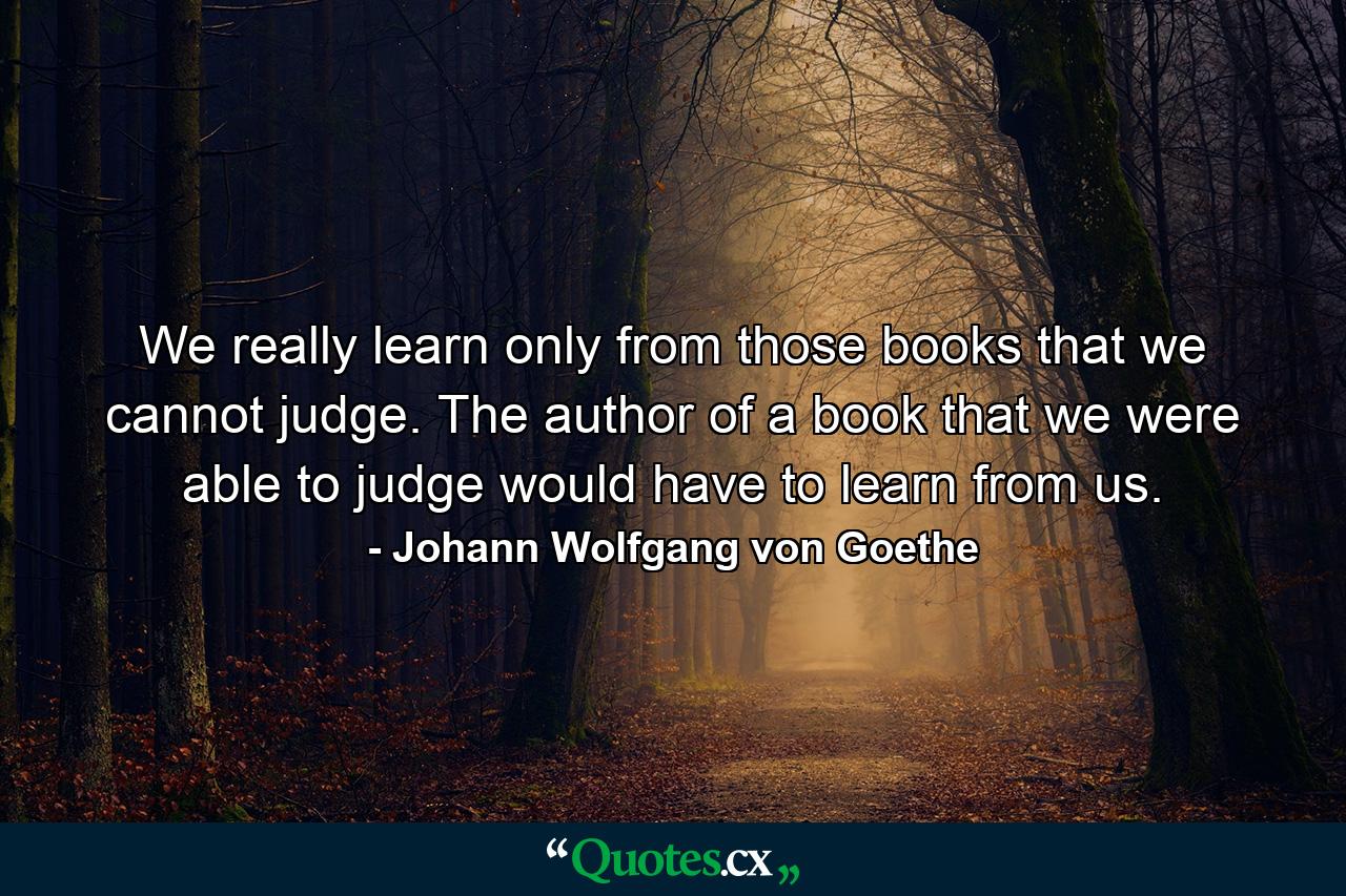 We really learn only from those books that we cannot judge. The author of a book that we were able to judge would have to learn from us. - Quote by Johann Wolfgang von Goethe