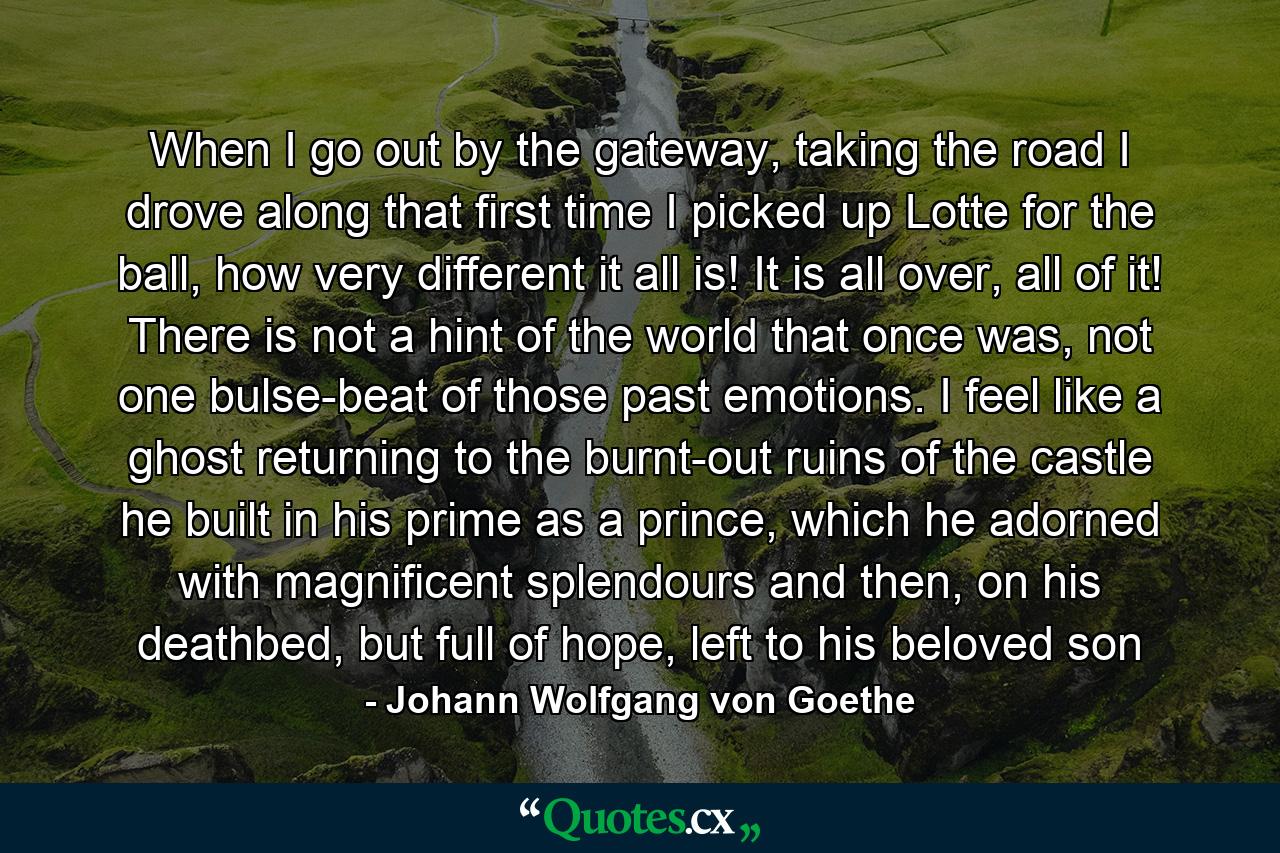 When I go out by the gateway, taking the road I drove along that first time I picked up Lotte for the ball, how very different it all is! It is all over, all of it! There is not a hint of the world that once was, not one bulse-beat of those past emotions. I feel like a ghost returning to the burnt-out ruins of the castle he built in his prime as a prince, which he adorned with magnificent splendours and then, on his deathbed, but full of hope, left to his beloved son - Quote by Johann Wolfgang von Goethe