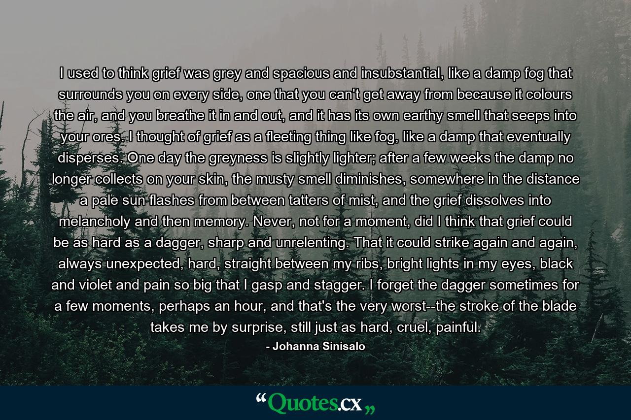 I used to think grief was grey and spacious and insubstantial, like a damp fog that surrounds you on every side, one that you can't get away from because it colours the air, and you breathe it in and out, and it has its own earthy smell that seeps into your ores. I thought of grief as a fleeting thing like fog, like a damp that eventually disperses. One day the greyness is slightly lighter; after a few weeks the damp no longer collects on your skin, the musty smell diminishes, somewhere in the distance a pale sun flashes from between tatters of mist, and the grief dissolves into melancholy and then memory. Never, not for a moment, did I think that grief could be as hard as a dagger, sharp and unrelenting. That it could strike again and again, always unexpected, hard, straight between my ribs, bright lights in my eyes, black and violet and pain so big that I gasp and stagger. I forget the dagger sometimes for a few moments, perhaps an hour, and that's the very worst--the stroke of the blade takes me by surprise, still just as hard, cruel, painful. - Quote by Johanna Sinisalo