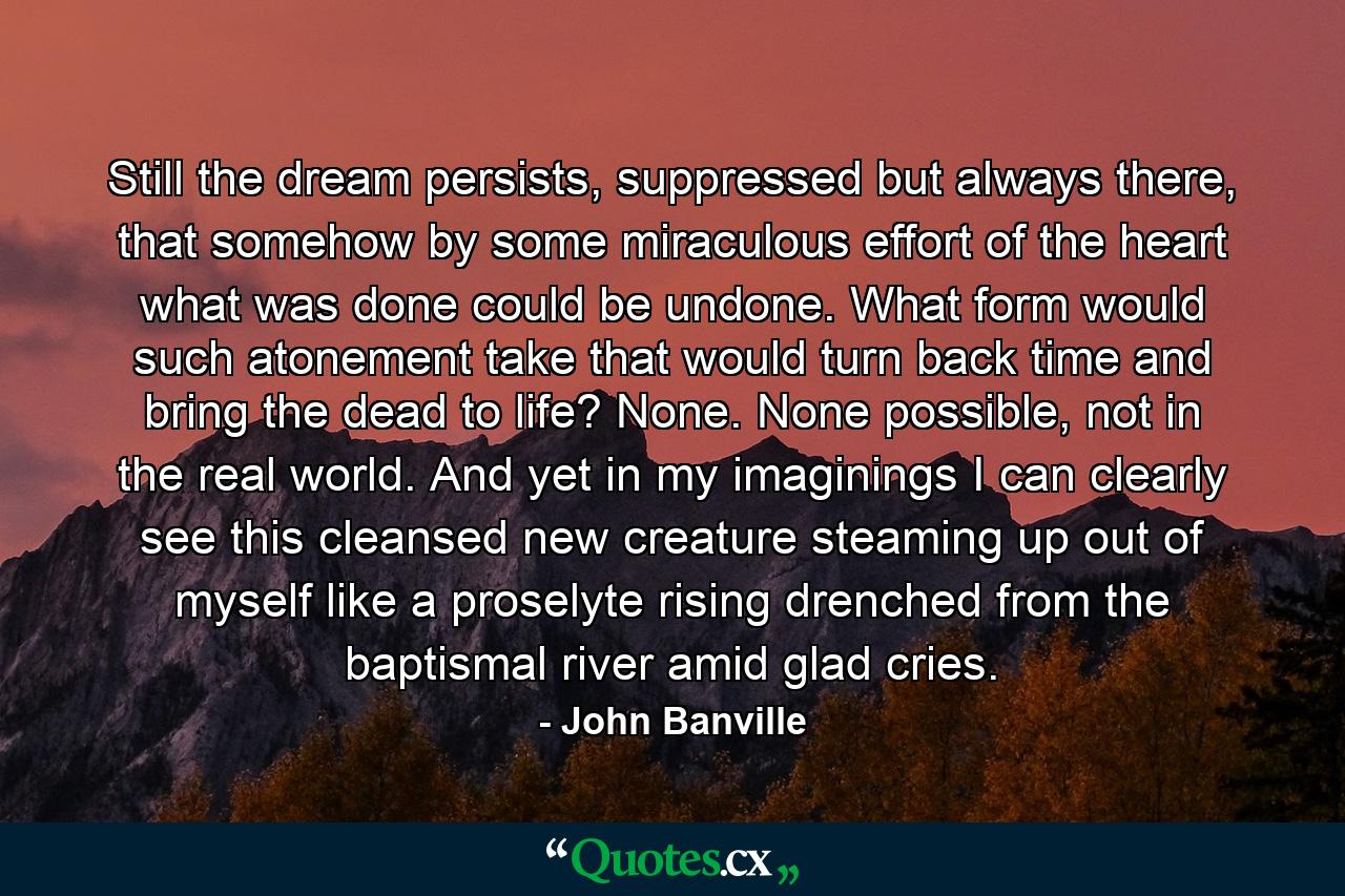 Still the dream persists, suppressed but always there, that somehow by some miraculous effort of the heart what was done could be undone. What form would such atonement take that would turn back time and bring the dead to life? None. None possible, not in the real world. And yet in my imaginings I can clearly see this cleansed new creature steaming up out of myself like a proselyte rising drenched from the baptismal river amid glad cries. - Quote by John Banville