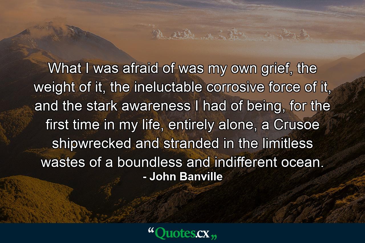 What I was afraid of was my own grief, the weight of it, the ineluctable corrosive force of it, and the stark awareness I had of being, for the first time in my life, entirely alone, a Crusoe shipwrecked and stranded in the limitless wastes of a boundless and indifferent ocean. - Quote by John Banville