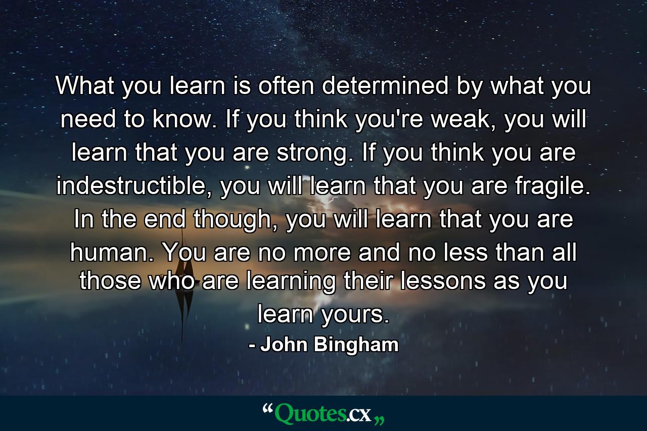 What you learn is often determined by what you need to know. If you think you're weak, you will learn that you are strong. If you think you are indestructible, you will learn that you are fragile. In the end though, you will learn that you are human. You are no more and no less than all those who are learning their lessons as you learn yours. - Quote by John Bingham