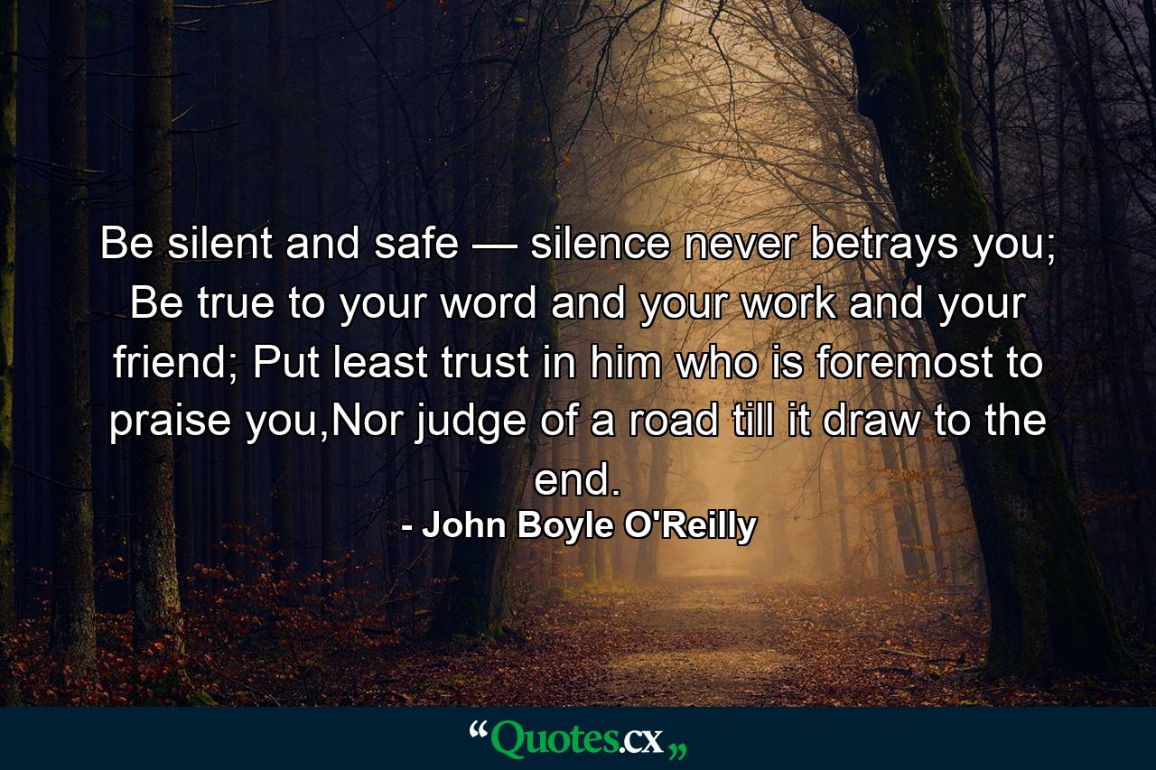 Be silent and safe — silence never betrays you; Be true to your word and your work and your friend; Put least trust in him who is foremost to praise you,Nor judge of a road till it draw to the end. - Quote by John Boyle O'Reilly