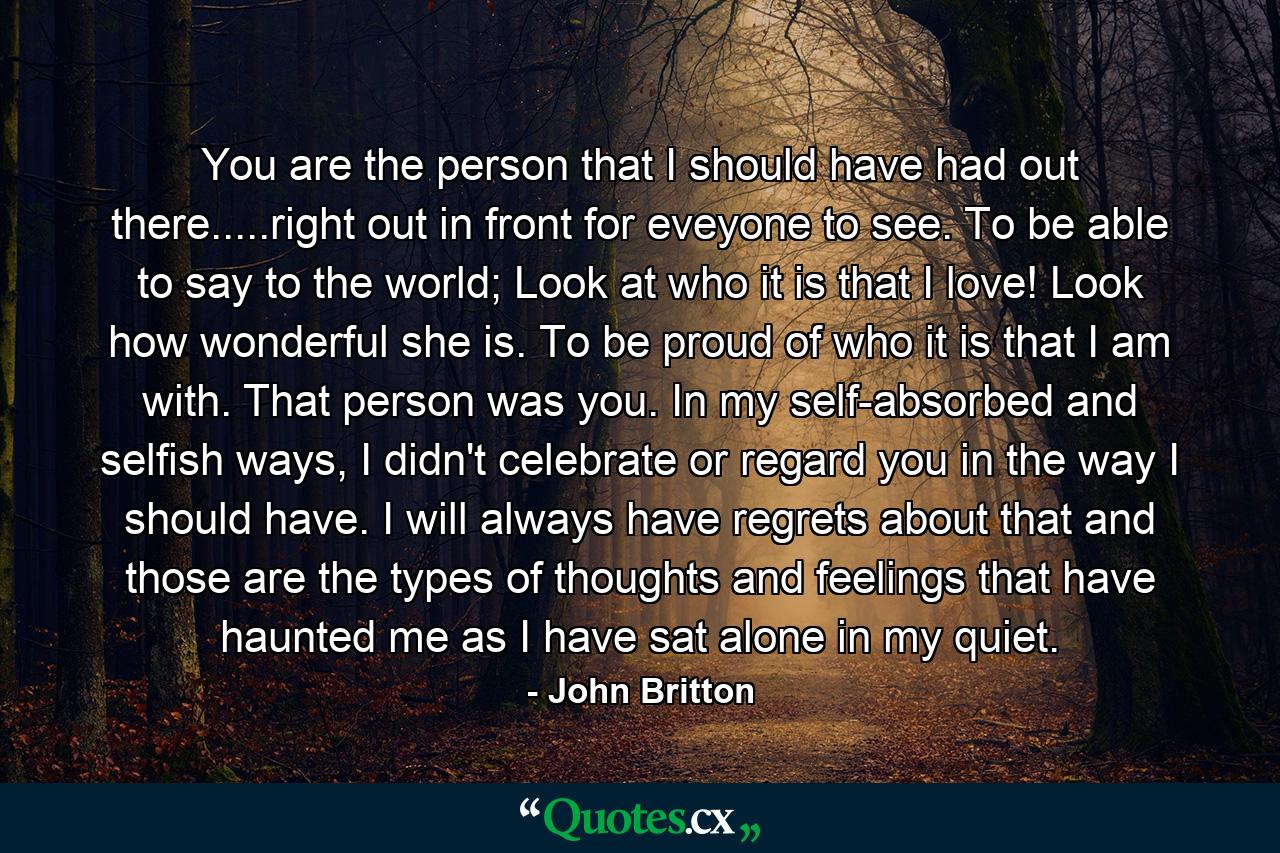 You are the person that I should have had out there.....right out in front for eveyone to see. To be able to say to the world; Look at who it is that I love! Look how wonderful she is. To be proud of who it is that I am with. That person was you. In my self-absorbed and selfish ways, I didn't celebrate or regard you in the way I should have. I will always have regrets about that and those are the types of thoughts and feelings that have haunted me as I have sat alone in my quiet. - Quote by John Britton