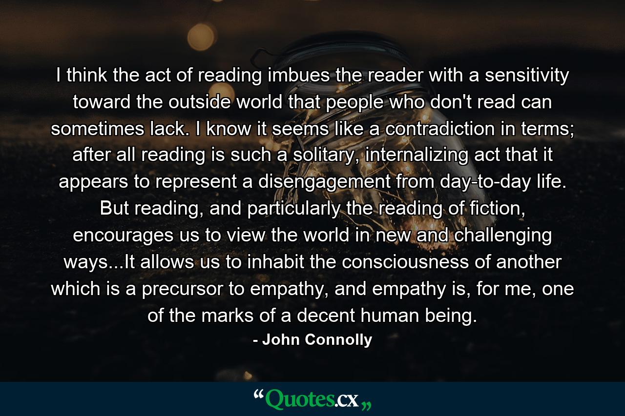 I think the act of reading imbues the reader with a sensitivity toward the outside world that people who don't read can sometimes lack. I know it seems like a contradiction in terms; after all reading is such a solitary, internalizing act that it appears to represent a disengagement from day-to-day life. But reading, and particularly the reading of fiction, encourages us to view the world in new and challenging ways...It allows us to inhabit the consciousness of another which is a precursor to empathy, and empathy is, for me, one of the marks of a decent human being. - Quote by John Connolly