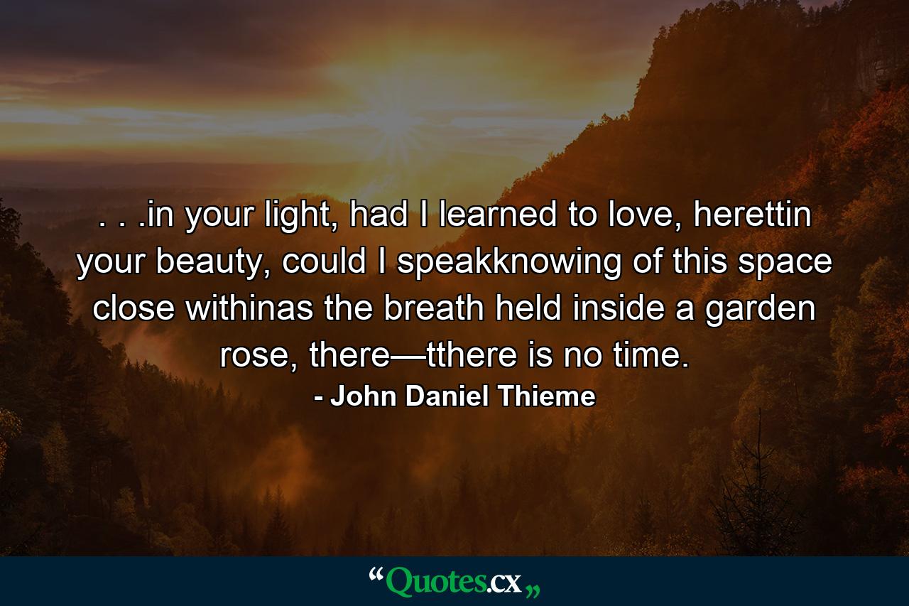 . . .in your light, had I learned to love, herettin your beauty, could I speakknowing of this space close withinas the breath held inside a garden rose, there—tthere is no time. - Quote by John Daniel Thieme