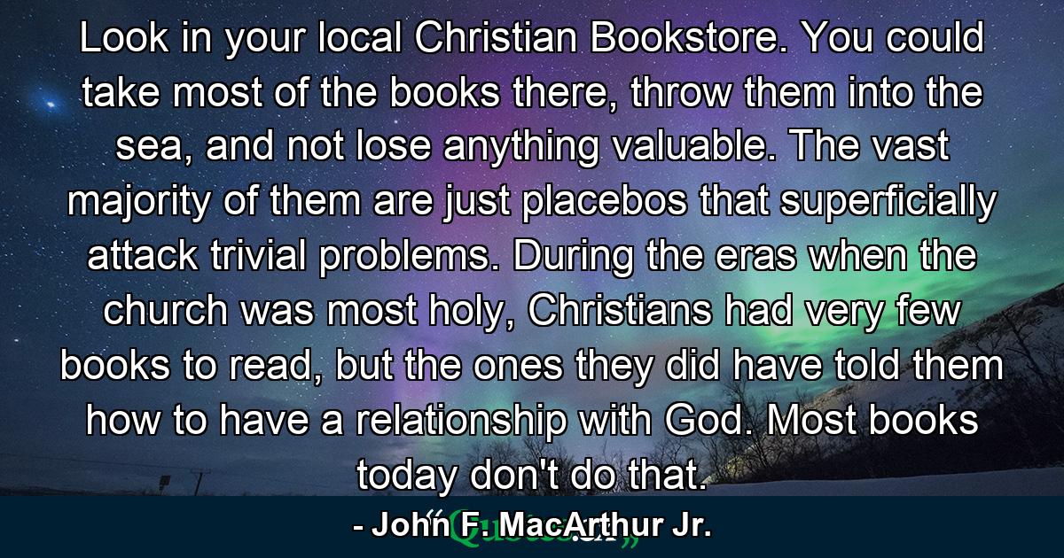 Look in your local Christian Bookstore. You could take most of the books there, throw them into the sea, and not lose anything valuable. The vast majority of them are just placebos that superficially attack trivial problems. During the eras when the church was most holy, Christians had very few books to read, but the ones they did have told them how to have a relationship with God. Most books today don't do that. - Quote by John F. MacArthur Jr.