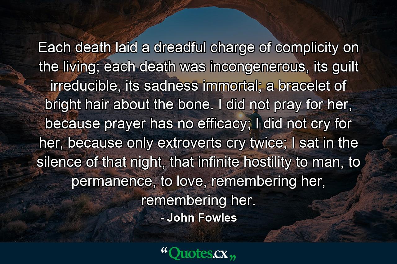 Each death laid a dreadful charge of complicity on the living; each death was incongenerous, its guilt irreducible, its sadness immortal; a bracelet of bright hair about the bone. I did not pray for her, because prayer has no efficacy; I did not cry for her, because only extroverts cry twice; I sat in the silence of that night, that infinite hostility to man, to permanence, to love, remembering her, remembering her. - Quote by John Fowles