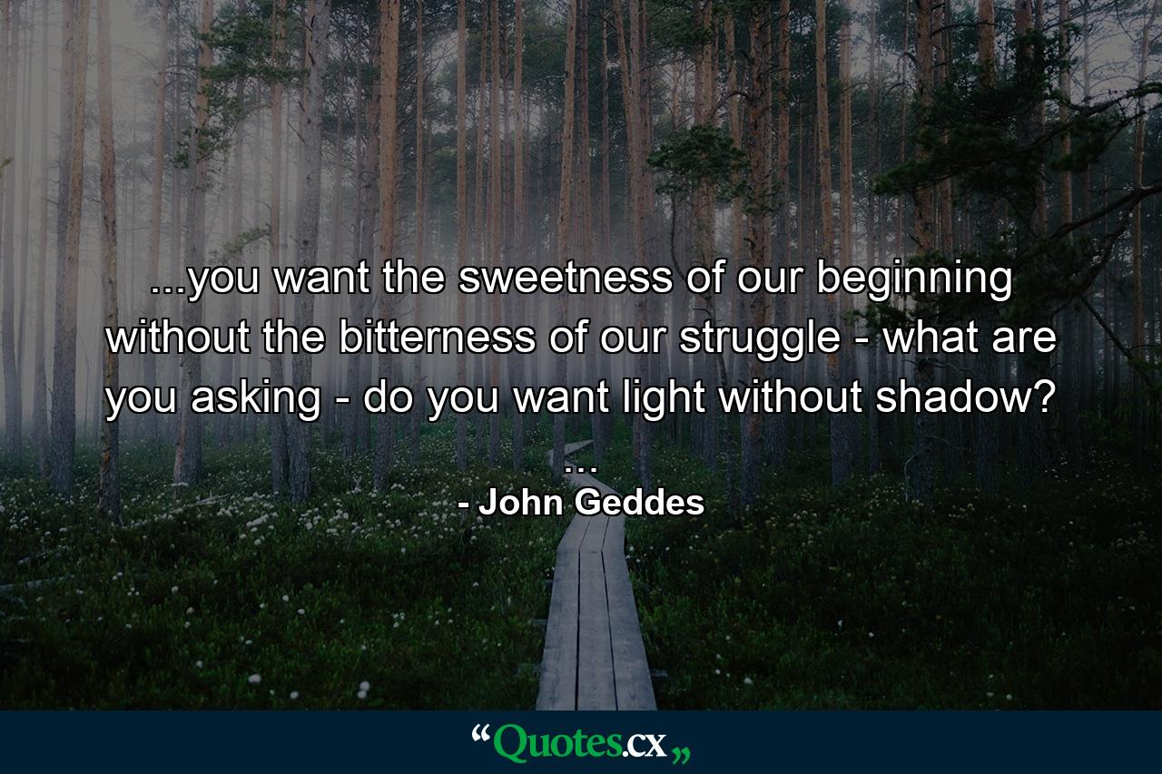 ...you want the sweetness of our beginning without the bitterness of our struggle - what are you asking - do you want light without shadow? ... - Quote by John Geddes