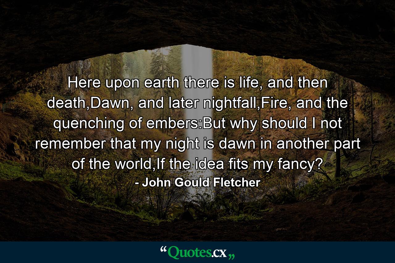 Here upon earth there is life, and then death,Dawn, and later nightfall,Fire, and the quenching of embers:But why should I not remember that my night is dawn in another part of the world,If the idea fits my fancy? - Quote by John Gould Fletcher