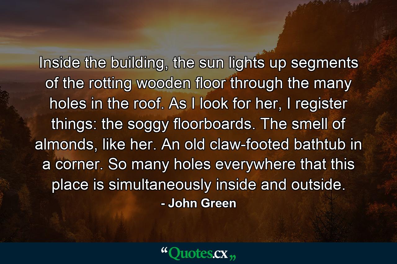 Inside the building, the sun lights up segments of the rotting wooden floor through the many holes in the roof. As I look for her, I register things: the soggy floorboards. The smell of almonds, like her. An old claw-footed bathtub in a corner. So many holes everywhere that this place is simultaneously inside and outside. - Quote by John Green