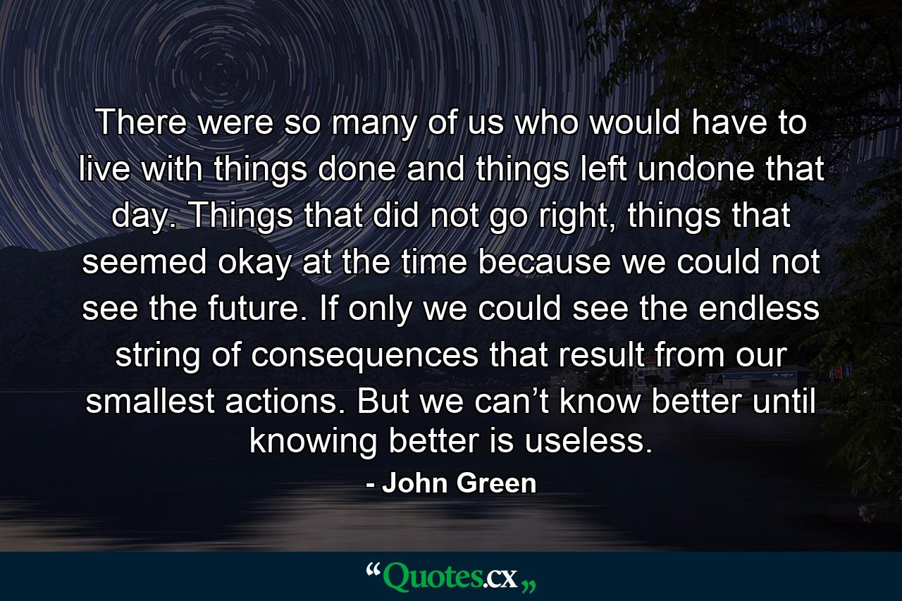 There were so many of us who would have to live with things done and things left undone that day. Things that did not go right, things that seemed okay at the time because we could not see the future. If only we could see the endless string of consequences that result from our smallest actions. But we can’t know better until knowing better is useless. - Quote by John Green