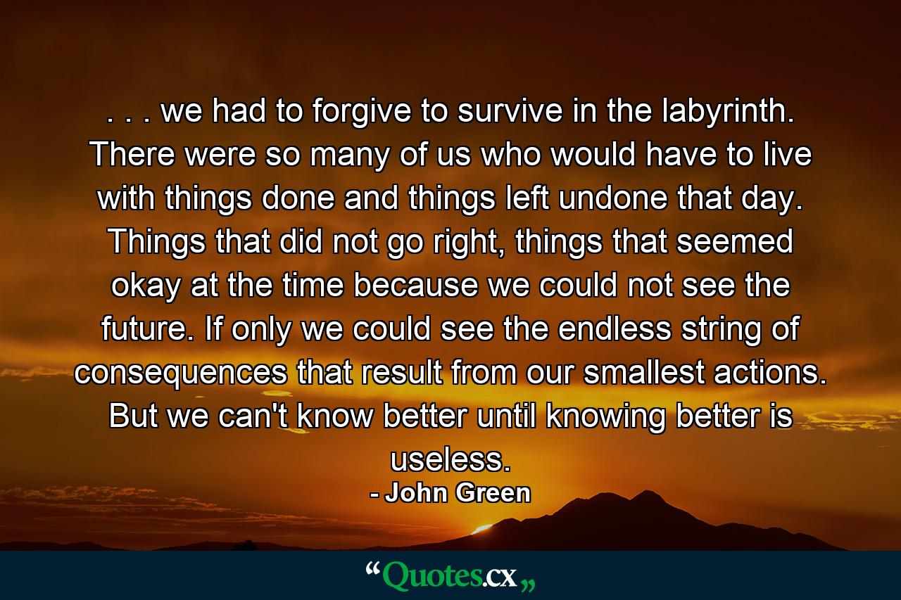 . . . we had to forgive to survive in the labyrinth. There were so many of us who would have to live with things done and things left undone that day. Things that did not go right, things that seemed okay at the time because we could not see the future. If only we could see the endless string of consequences that result from our smallest actions. But we can't know better until knowing better is useless. - Quote by John Green