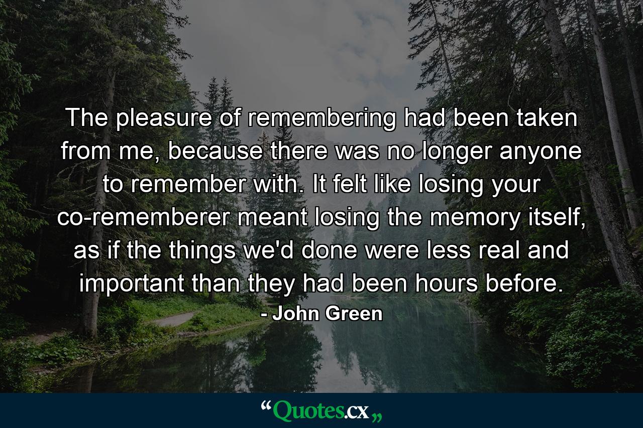 The pleasure of remembering had been taken from me, because there was no longer anyone to remember with. It felt like losing your co-rememberer meant losing the memory itself, as if the things we'd done were less real and important than they had been hours before. - Quote by John Green