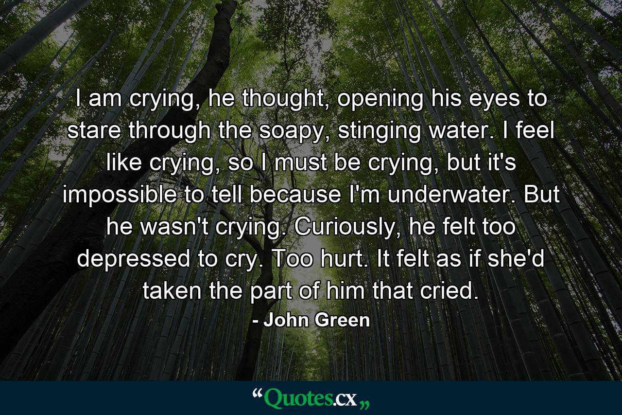 I am crying, he thought, opening his eyes to stare through the soapy, stinging water. I feel like crying, so I must be crying, but it's impossible to tell because I'm underwater. But he wasn't crying. Curiously, he felt too depressed to cry. Too hurt. It felt as if she'd taken the part of him that cried. - Quote by John Green