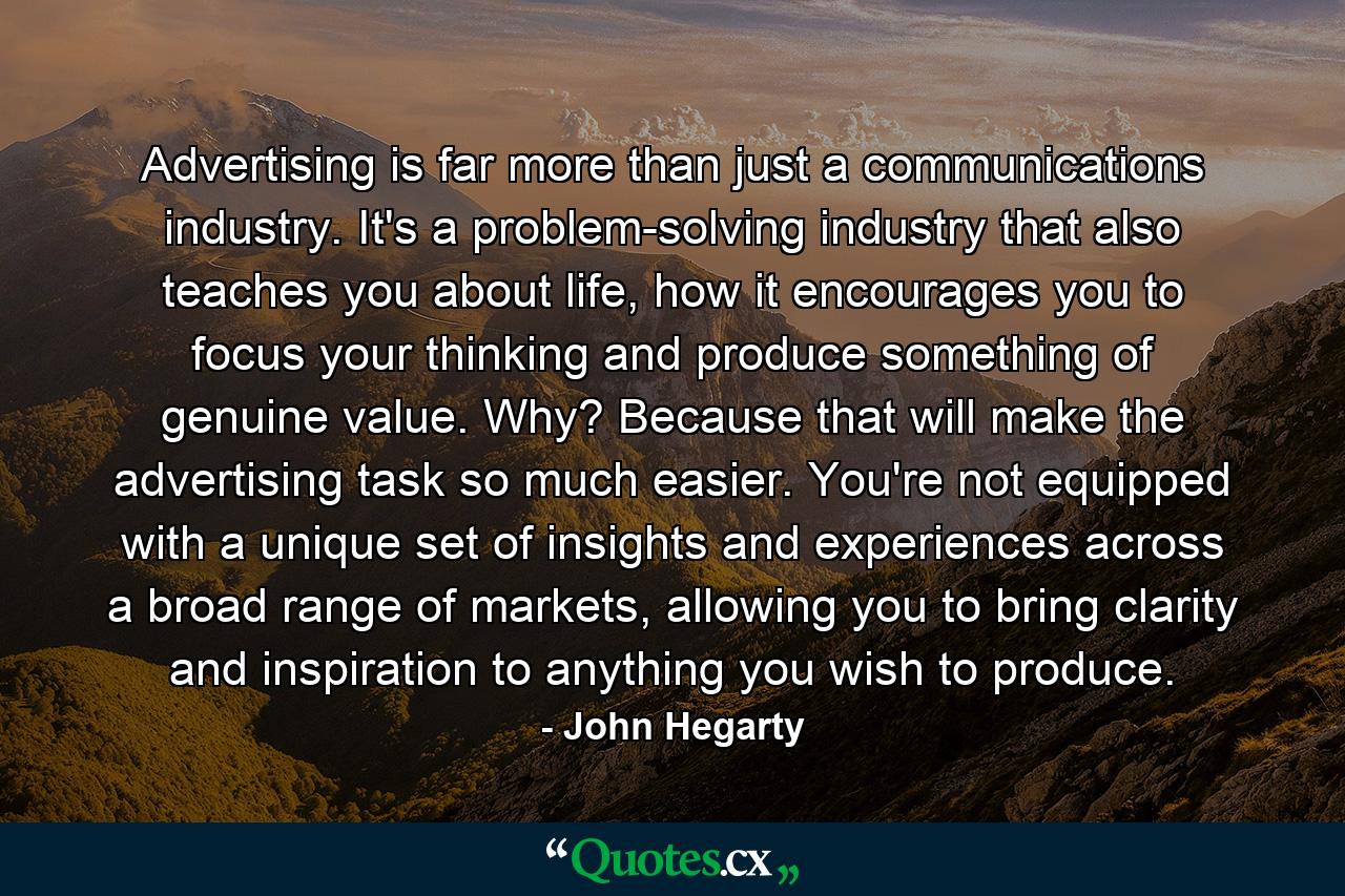 Advertising is far more than just a communications industry. It's a problem-solving industry that also teaches you about life, how it encourages you to focus your thinking and produce something of genuine value. Why? Because that will make the advertising task so much easier. You're not equipped with a unique set of insights and experiences across a broad range of markets, allowing you to bring clarity and inspiration to anything you wish to produce. - Quote by John Hegarty