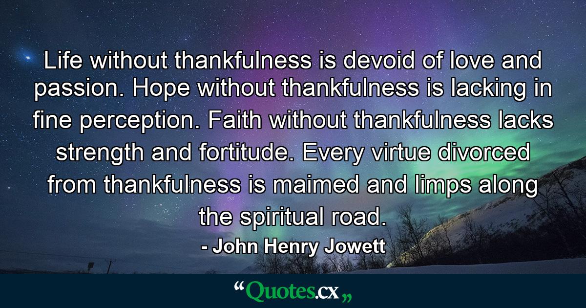 Life without thankfulness is devoid of love and passion. Hope without thankfulness is lacking in fine perception. Faith without thankfulness lacks strength and fortitude. Every virtue divorced from thankfulness is maimed and limps along the spiritual road. - Quote by John Henry Jowett