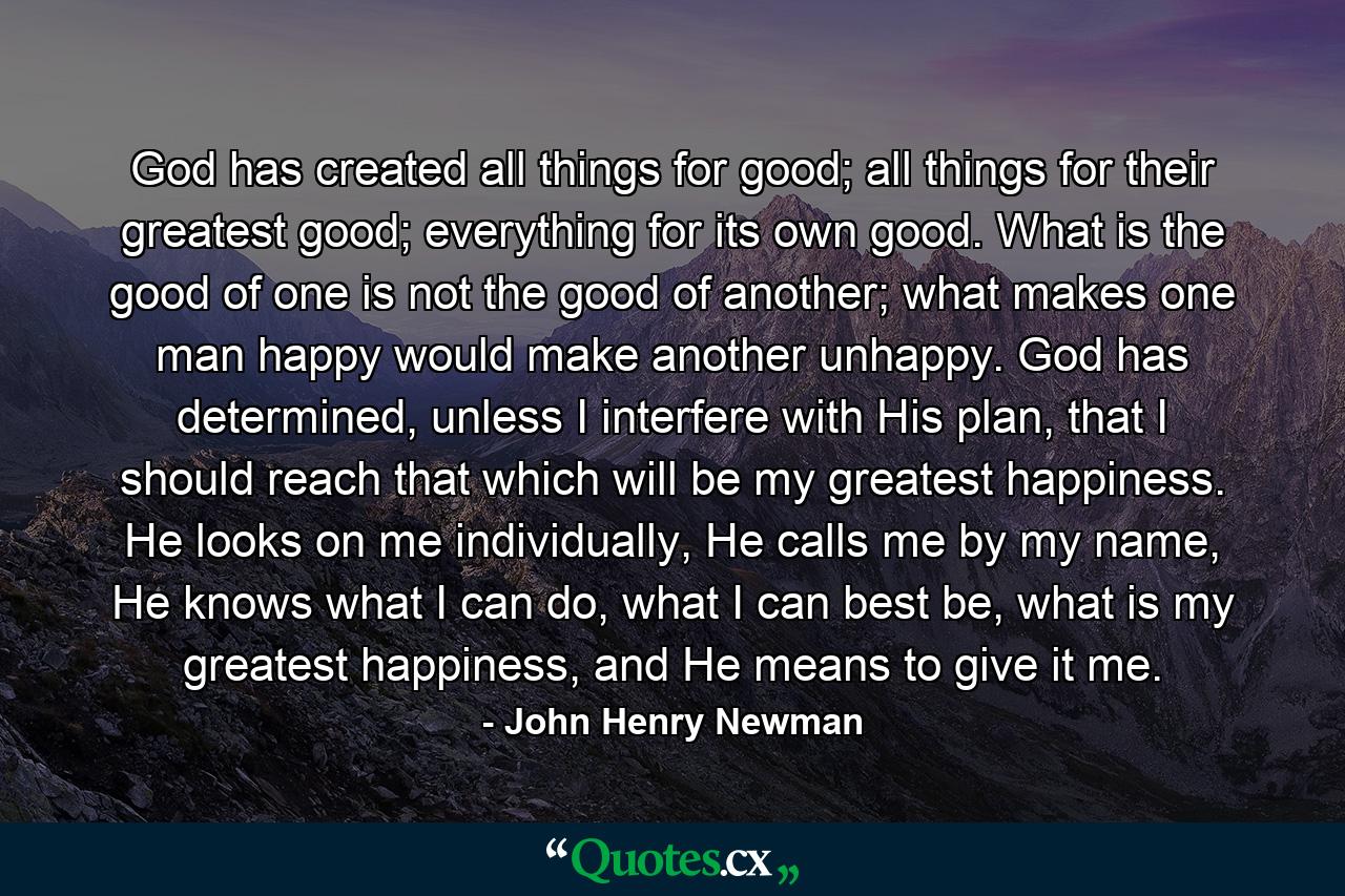 God has created all things for good; all things for their greatest good; everything for its own good. What is the good of one is not the good of another; what makes one man happy would make another unhappy. God has determined, unless I interfere with His plan, that I should reach that which will be my greatest happiness. He looks on me individually, He calls me by my name, He knows what I can do, what I can best be, what is my greatest happiness, and He means to give it me. - Quote by John Henry Newman