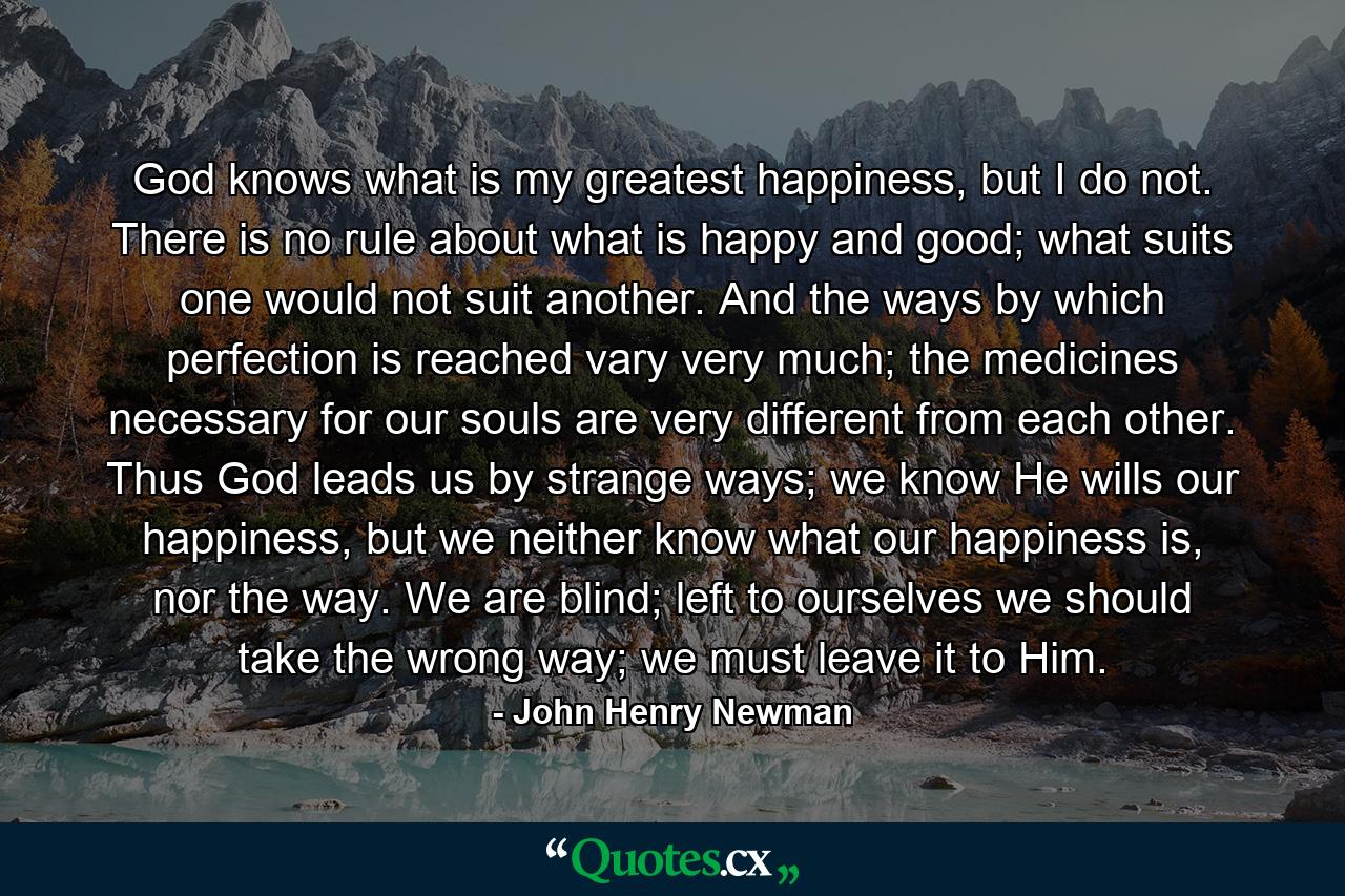 God knows what is my greatest happiness, but I do not. There is no rule about what is happy and good; what suits one would not suit another. And the ways by which perfection is reached vary very much; the medicines necessary for our souls are very different from each other. Thus God leads us by strange ways; we know He wills our happiness, but we neither know what our happiness is, nor the way. We are blind; left to ourselves we should take the wrong way; we must leave it to Him. - Quote by John Henry Newman