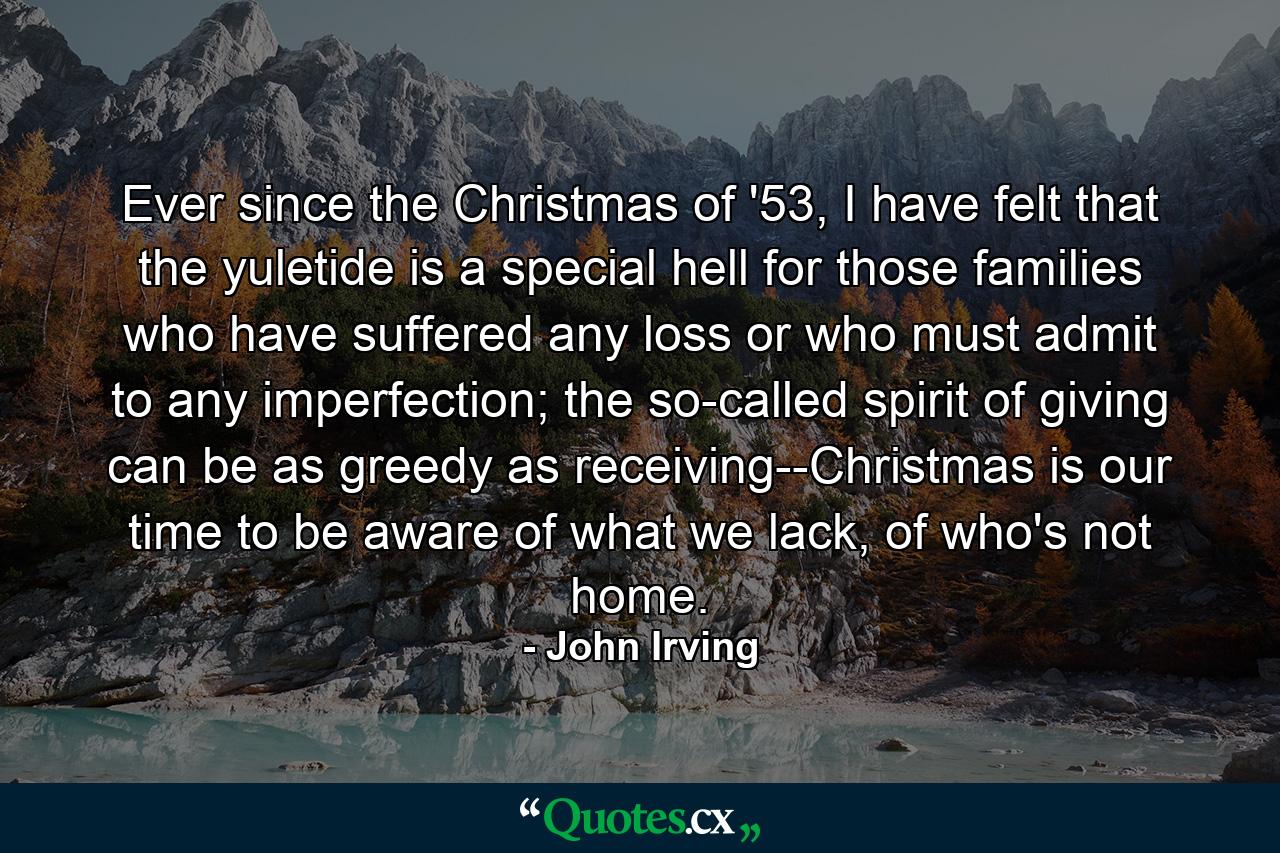 Ever since the Christmas of '53, I have felt that the yuletide is a special hell for those families who have suffered any loss or who must admit to any imperfection; the so-called spirit of giving can be as greedy as receiving--Christmas is our time to be aware of what we lack, of who's not home. - Quote by John Irving