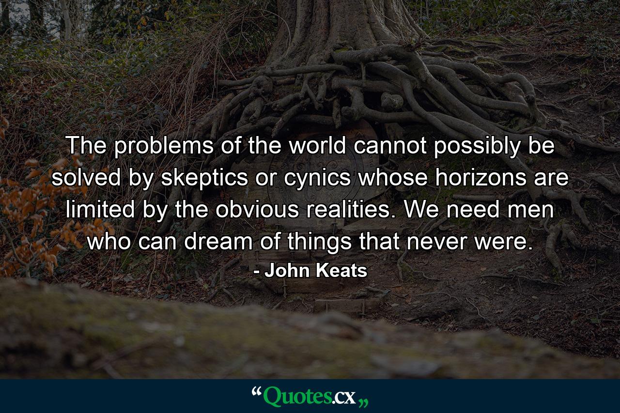 The problems of the world cannot possibly be solved by skeptics or cynics whose horizons are limited by the obvious realities. We need men who can dream of things that never were. - Quote by John Keats