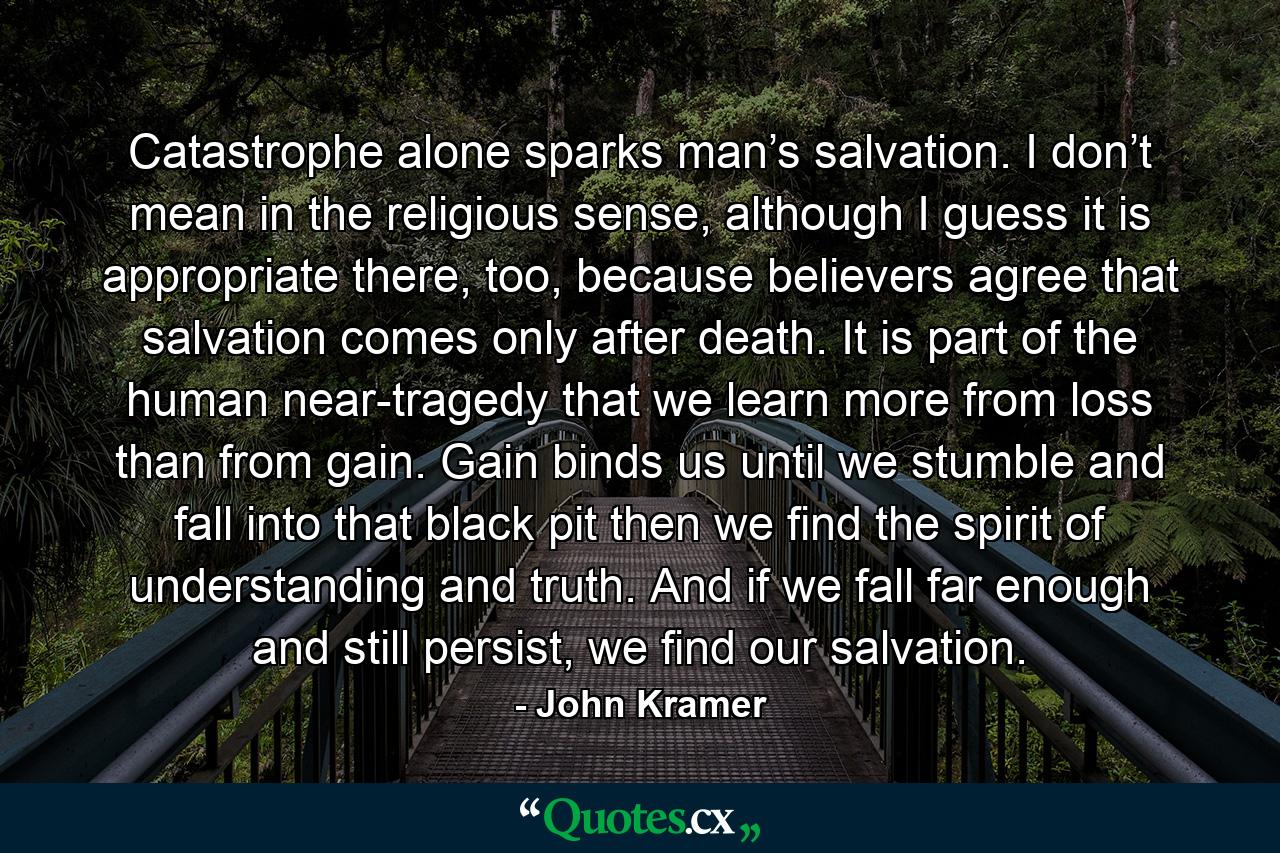 Catastrophe alone sparks man’s salvation. I don’t mean in the religious sense, although I guess it is appropriate there, too, because believers agree that salvation comes only after death. It is part of the human near-tragedy that we learn more from loss than from gain. Gain binds us until we stumble and fall into that black pit then we find the spirit of understanding and truth. And if we fall far enough and still persist, we find our salvation. - Quote by John Kramer