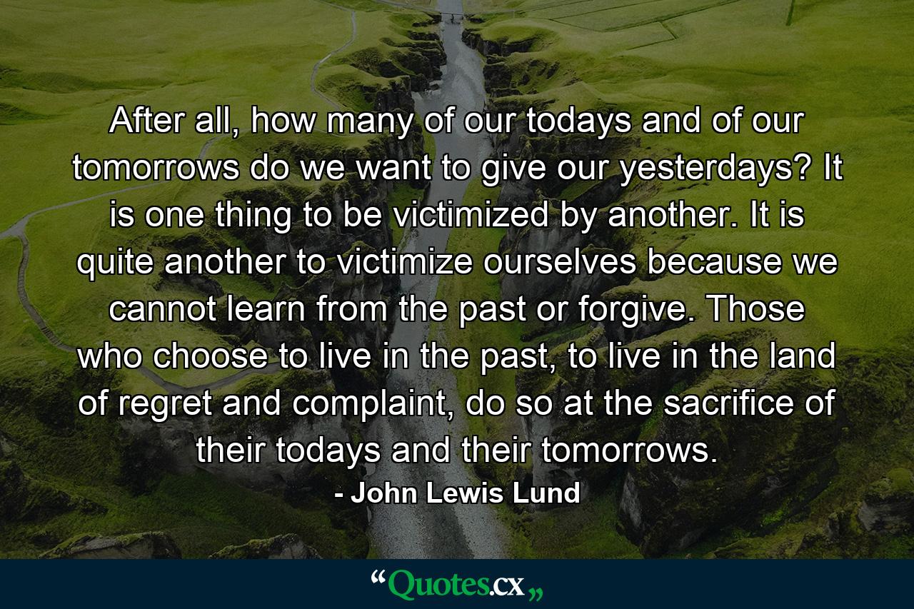 After all, how many of our todays and of our tomorrows do we want to give our yesterdays? It is one thing to be victimized by another. It is quite another to victimize ourselves because we cannot learn from the past or forgive. Those who choose to live in the past, to live in the land of regret and complaint, do so at the sacrifice of their todays and their tomorrows. - Quote by John Lewis Lund