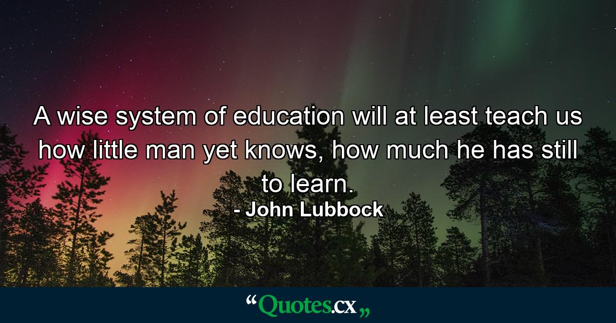 A wise system of education will at least teach us how little man yet knows, how much he has still to learn. - Quote by John Lubbock