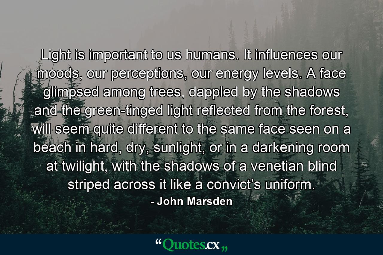 Light is important to us humans. It influences our moods, our perceptions, our energy levels. A face glimpsed among trees, dappled by the shadows and the green-tinged light reflected from the forest, will seem quite different to the same face seen on a beach in hard, dry, sunlight, or in a darkening room at twilight, with the shadows of a venetian blind striped across it like a convict’s uniform. - Quote by John Marsden