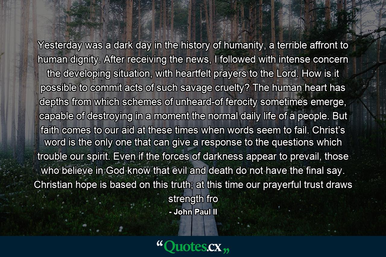 Yesterday was a dark day in the history of humanity, a terrible affront to human dignity. After receiving the news, I followed with intense concern the developing situation, with heartfelt prayers to the Lord. How is it possible to commit acts of such savage cruelty? The human heart has depths from which schemes of unheard-of ferocity sometimes emerge, capable of destroying in a moment the normal daily life of a people. But faith comes to our aid at these times when words seem to fail. Christ’s word is the only one that can give a response to the questions which trouble our spirit. Even if the forces of darkness appear to prevail, those who believe in God know that evil and death do not have the final say. Christian hope is based on this truth; at this time our prayerful trust draws strength fro - Quote by John Paul II