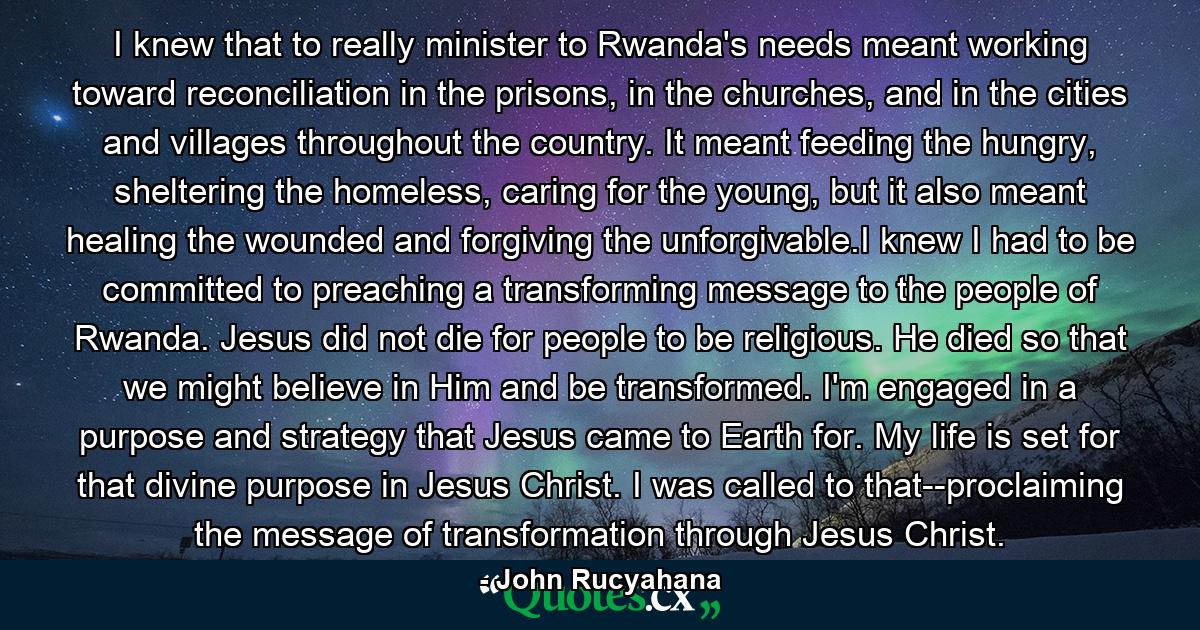 I knew that to really minister to Rwanda's needs meant working toward reconciliation in the prisons, in the churches, and in the cities and villages throughout the country. It meant feeding the hungry, sheltering the homeless, caring for the young, but it also meant healing the wounded and forgiving the unforgivable.I knew I had to be committed to preaching a transforming message to the people of Rwanda. Jesus did not die for people to be religious. He died so that we might believe in Him and be transformed. I'm engaged in a purpose and strategy that Jesus came to Earth for. My life is set for that divine purpose in Jesus Christ. I was called to that--proclaiming the message of transformation through Jesus Christ. - Quote by John Rucyahana