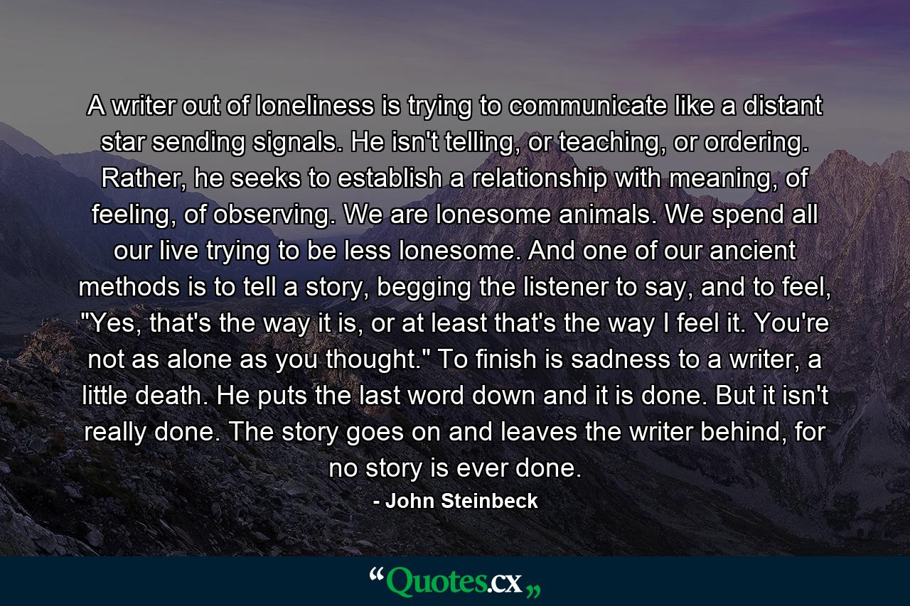 A writer out of loneliness is trying to communicate like a distant star sending signals. He isn't telling, or teaching, or ordering. Rather, he seeks to establish a relationship with meaning, of feeling, of observing. We are lonesome animals. We spend all our live trying to be less lonesome. And one of our ancient methods is to tell a story, begging the listener to say, and to feel, 