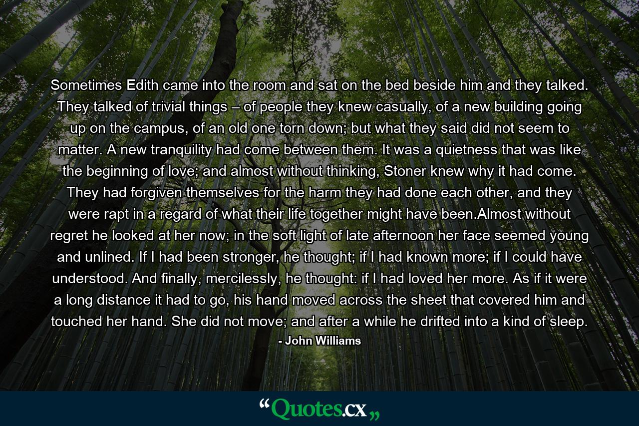 Sometimes Edith came into the room and sat on the bed beside him and they talked. They talked of trivial things – of people they knew casually, of a new building going up on the campus, of an old one torn down; but what they said did not seem to matter. A new tranquility had come between them. It was a quietness that was like the beginning of love; and almost without thinking, Stoner knew why it had come. They had forgiven themselves for the harm they had done each other, and they were rapt in a regard of what their life together might have been.Almost without regret he looked at her now; in the soft light of late afternoon her face seemed young and unlined. If I had been stronger, he thought; if I had known more; if I could have understood. And finally, mercilessly, he thought: if I had loved her more. As if it were a long distance it had to go, his hand moved across the sheet that covered him and touched her hand. She did not move; and after a while he drifted into a kind of sleep. - Quote by John Williams