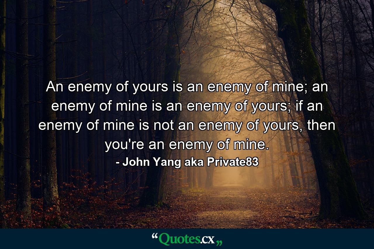 An enemy of yours is an enemy of mine; an enemy of mine is an enemy of yours; if an enemy of mine is not an enemy of yours, then you're an enemy of mine. - Quote by John Yang aka Private83