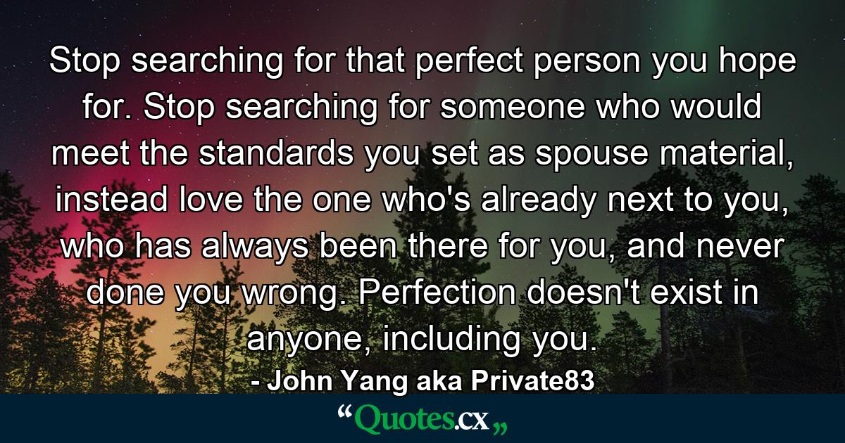 Stop searching for that perfect person you hope for. Stop searching for someone who would meet the standards you set as spouse material, instead love the one who's already next to you, who has always been there for you, and never done you wrong. Perfection doesn't exist in anyone, including you. - Quote by John Yang aka Private83