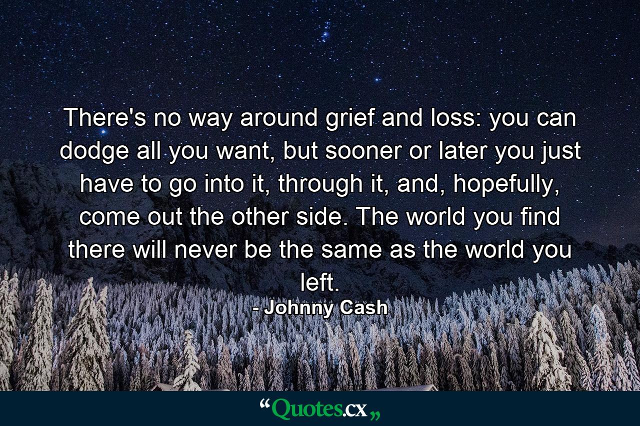 There's no way around grief and loss: you can dodge all you want, but sooner or later you just have to go into it, through it, and, hopefully, come out the other side. The world you find there will never be the same as the world you left. - Quote by Johnny Cash