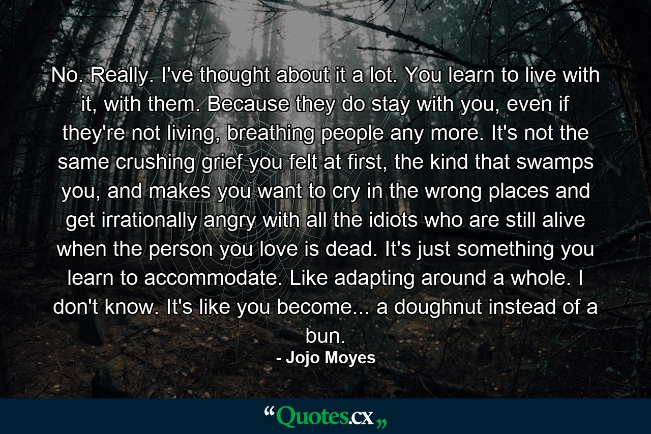 No. Really. I've thought about it a lot. You learn to live with it, with them. Because they do stay with you, even if they're not living, breathing people any more. It's not the same crushing grief you felt at first, the kind that swamps you, and makes you want to cry in the wrong places and get irrationally angry with all the idiots who are still alive when the person you love is dead. It's just something you learn to accommodate. Like adapting around a whole. I don't know. It's like you become... a doughnut instead of a bun. - Quote by Jojo Moyes